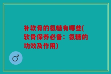 补软骨的氨糖有哪些(软骨保养必备：氨糖的功效及作用)