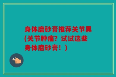 身体磨砂膏推荐关节黑(关节肿痛？试试这些身体磨砂膏！)