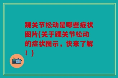 踝关节松动是哪些症状图片(关于踝关节松动的症状图示，快来了解！)