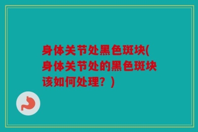 身体关节处黑色斑块(身体关节处的黑色斑块该如何处理？)