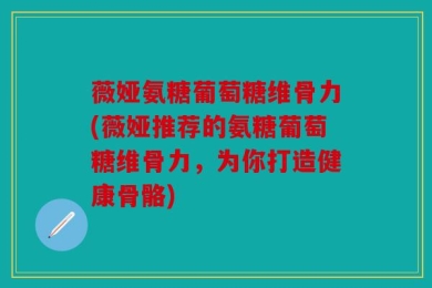 薇娅氨糖葡萄糖维骨力(薇娅推荐的氨糖葡萄糖维骨力，为你打造健康骨骼)