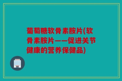 葡萄糖软骨素胺片(软骨素胺片——促进关节健康的营养保健品)
