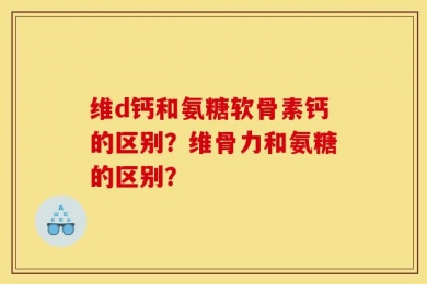 维d钙和氨糖软骨素钙的区别？维骨力和氨糖的区别？