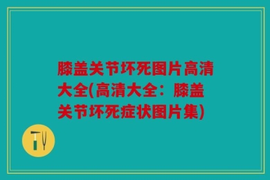 膝盖关节坏死图片高清大全(高清大全：膝盖关节坏死症状图片集)