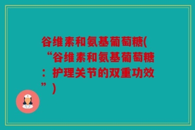 谷维素和氨基葡萄糖(“谷维素和氨基葡萄糖：护理关节的双重功效”)
