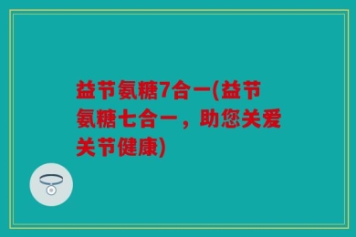 益节氨糖7合一(益节氨糖七合一，助您关爱关节健康)