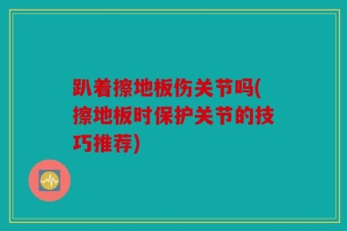 趴着擦地板伤关节吗(擦地板时保护关节的技巧推荐)
