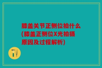 膝盖关节正侧位拍什么(膝盖正侧位X光拍摄原因及过程解析)