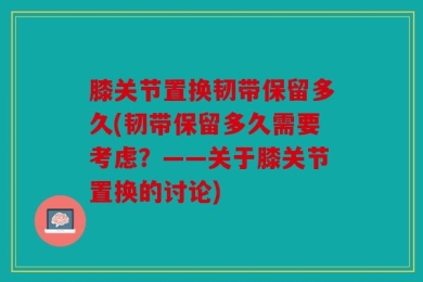 膝关节置换韧带保留多久(韧带保留多久需要考虑？——关于膝关节置换的讨论)