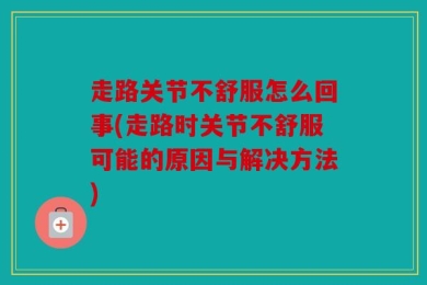 走路关节不舒服怎么回事(走路时关节不舒服可能的原因与解决方法)