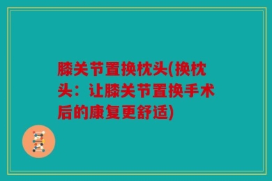 膝关节置换枕头(换枕头：让膝关节置换手术后的康复更舒适)