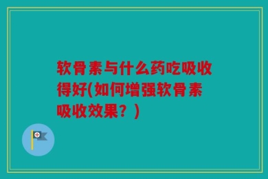 软骨素与什么药吃吸收得好(如何增强软骨素吸收效果？)