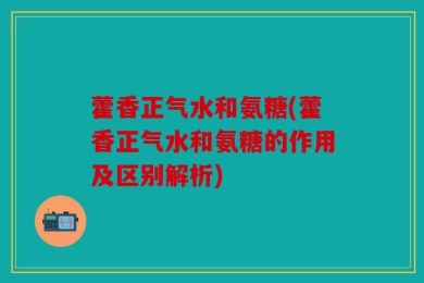 藿香正气水和氨糖(藿香正气水和氨糖的作用及区别解析)