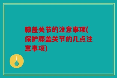膝盖关节的注意事项(保护膝盖关节的几点注意事项)