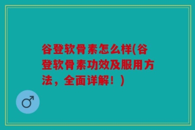 谷登软骨素怎么样(谷登软骨素功效及服用方法，全面详解！)