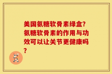 美国氨糖软骨素绿盒？氨糖软骨素的作用与功效可以让关节更健康吗？