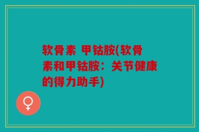 软骨素 甲钴胺(软骨素和甲钴胺：关节健康的得力助手)