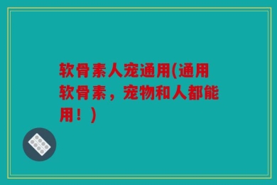 软骨素人宠通用(通用软骨素，宠物和人都能用！)