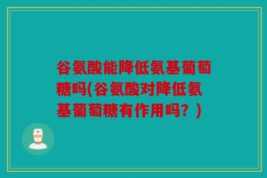 谷氨酸能降低氨基葡萄糖吗(谷氨酸对降低氨基葡萄糖有作用吗？)