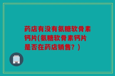 药店有没有氨糖软骨素钙片(氨糖软骨素钙片是否在药店销售？)