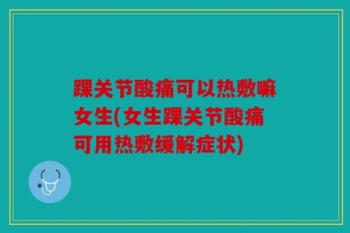 踝关节酸痛可以热敷嘛女生(女生踝关节酸痛可用热敷缓解症状)