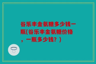 谷乐丰金氨糖多少钱一瓶(谷乐丰金氨糖价格，一瓶多少钱？)