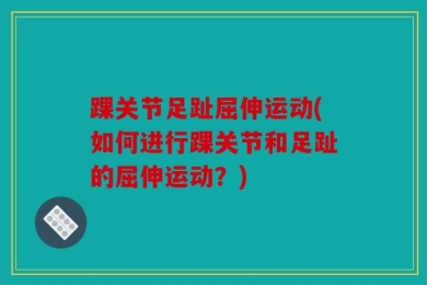踝关节足趾屈伸运动(如何进行踝关节和足趾的屈伸运动？)