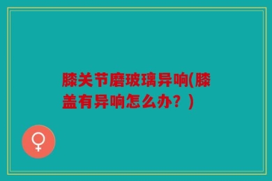 膝关节磨玻璃异响(膝盖有异响怎么办？)