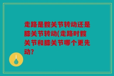 走路是髋关节转动还是膝关节转动(走路时髋关节和膝关节哪个更先动？