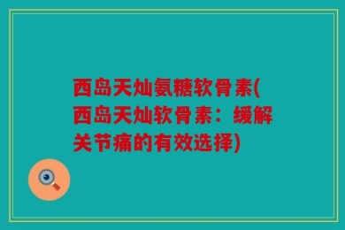 西岛天灿氨糖软骨素(西岛天灿软骨素：缓解关节痛的有效选择)