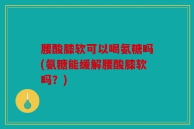 腰酸膝软可以喝氨糖吗(氨糖能缓解腰酸膝软吗？)