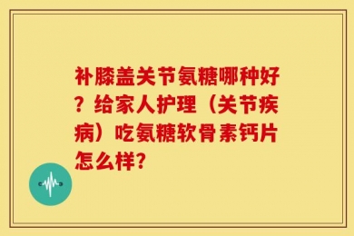 补膝盖关节氨糖哪种好？给家人护理（关节疾病）吃氨糖软骨素钙片怎么样？