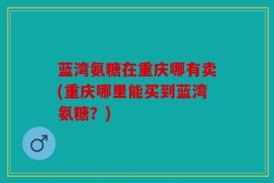 蓝湾氨糖在重庆哪有卖(重庆哪里能买到蓝湾氨糖？)