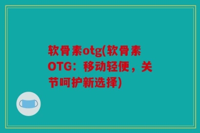 软骨素otg(软骨素OTG：移动轻便，关节呵护新选择)