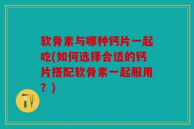 软骨素与哪种钙片一起吃(如何选择合适的钙片搭配软骨素一起服用？)