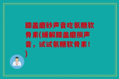 膝盖磨砂声音吃氨糖软骨素(缓解膝盖磨损声音，试试氨糖软骨素！)