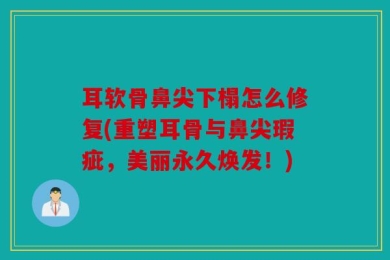 耳软骨鼻尖下榻怎么修复(重塑耳骨与鼻尖瑕疵，美丽永久焕发！)