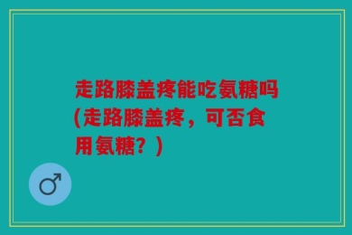 走路膝盖疼能吃氨糖吗(走路膝盖疼，可否食用氨糖？)