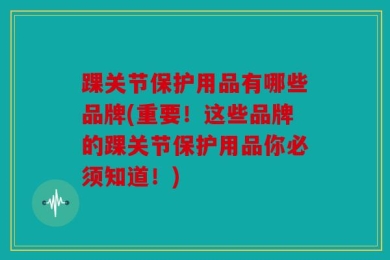 踝关节保护用品有哪些品牌(重要！这些品牌的踝关节保护用品你必须知道！)