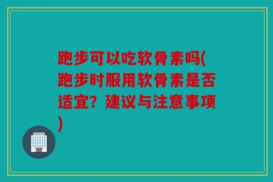 跑步可以吃软骨素吗(跑步时服用软骨素是否适宜？建议与注意事项)
