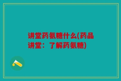 讲堂药氨糖什么(药品讲堂：了解药氨糖)