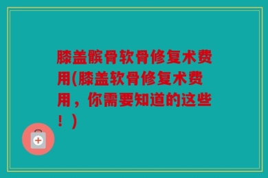 膝盖髌骨软骨修复术费用(膝盖软骨修复术费用，你需要知道的这些！)