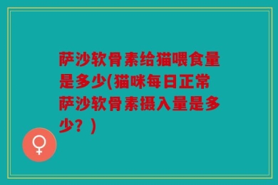 萨沙软骨素给猫喂食量是多少(猫咪每日正常萨沙软骨素摄入量是多少？)