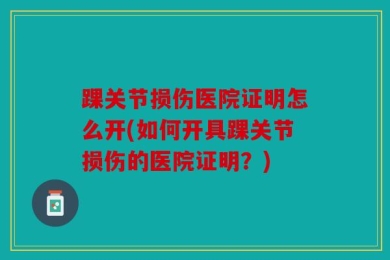 踝关节损伤医院证明怎么开(如何开具踝关节损伤的医院证明？)
