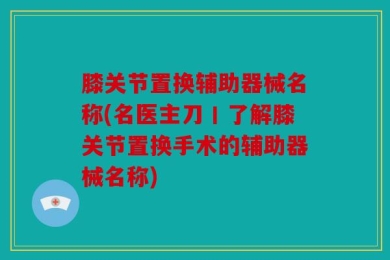 膝关节置换辅助器械名称(名医主刀丨了解膝关节置换手术的辅助器械名称)