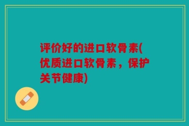 评价好的进口软骨素(优质进口软骨素，保护关节健康)