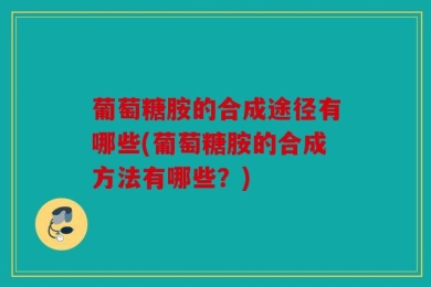 葡萄糖胺的合成途径有哪些(葡萄糖胺的合成方法有哪些？)