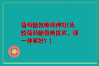 葡萄糖氨糖哪种好(比较葡萄糖氨糖优劣，哪一种更好？)
