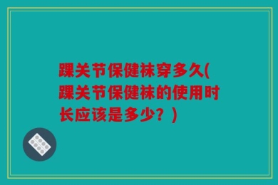 踝关节保健袜穿多久(踝关节保健袜的使用时长应该是多少？)