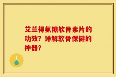 艾兰得氨糖软骨素片的功效？详解软骨保健的神器？